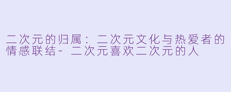 二次元的归属：二次元文化与热爱者的情感联结-二次元喜欢二次元的人