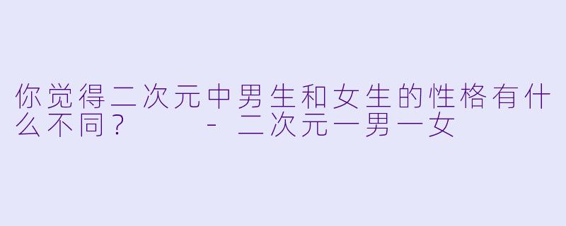 你觉得二次元中男生和女生的性格有什么不同？  -二次元一男一女
