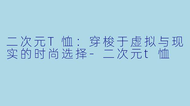 二次元T恤：穿梭于虚拟与现实的时尚选择-二次元t恤