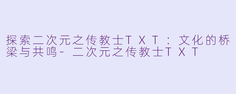 探索二次元之传教士TXT：文化的桥梁与共鸣-二次元之传教士TXT