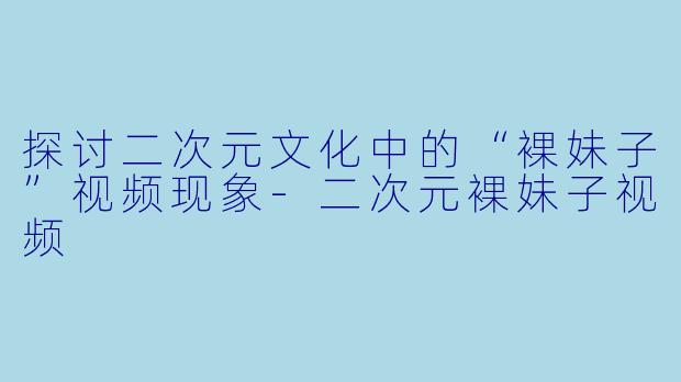 探讨二次元文化中的“裸妹子”视频现象-二次元裸妹子视频