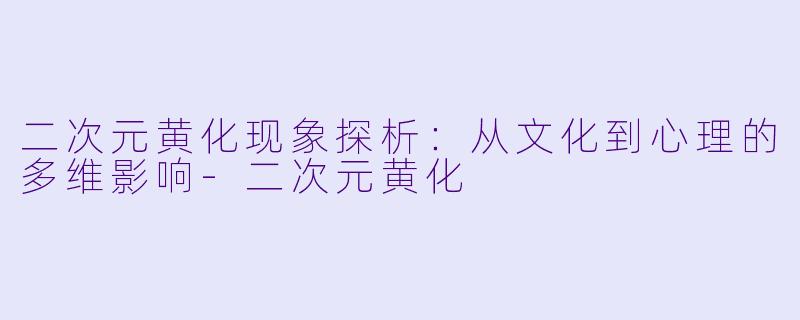 二次元黄化现象探析：从文化到心理的多维影响-二次元黄化