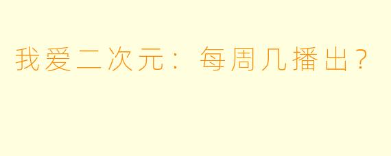 我爱二次元：每周几播出？