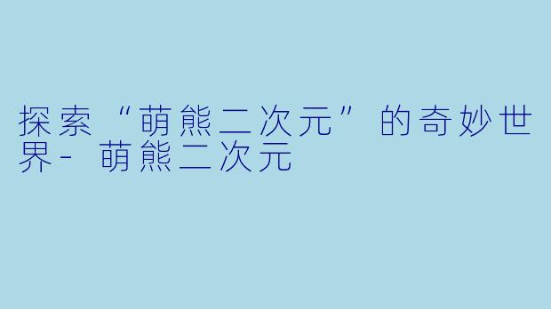 探索“萌熊二次元”的奇妙世界-萌熊二次元