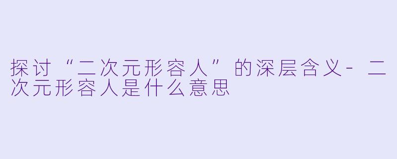 探讨“二次元形容人”的深层含义-二次元形容人是什么意思