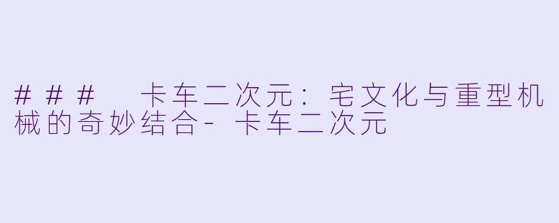 ### 卡车二次元：宅文化与重型机械的奇妙结合-卡车二次元