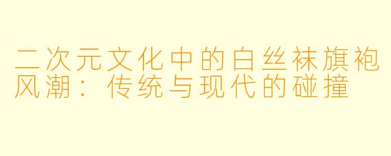 二次元文化中的白丝袜旗袍风潮：传统与现代的碰撞