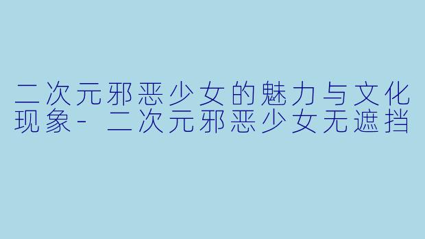 二次元邪恶少女的魅力与文化现象-二次元邪恶少女无遮挡