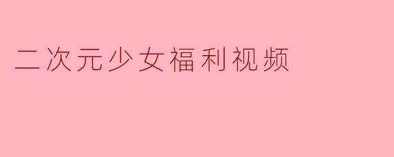 二次元少女福利视频有什么特点?