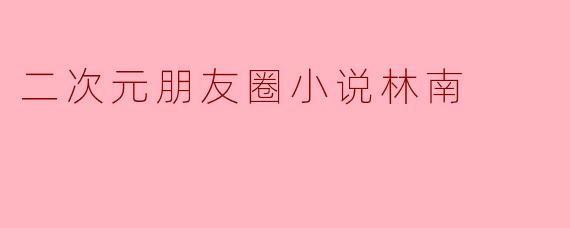 探索“二次元朋友圈”中的林南:虚拟与现实的交织