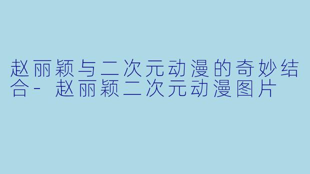 赵丽颖与二次元动漫的奇妙结合-赵丽颖二次元动漫图片