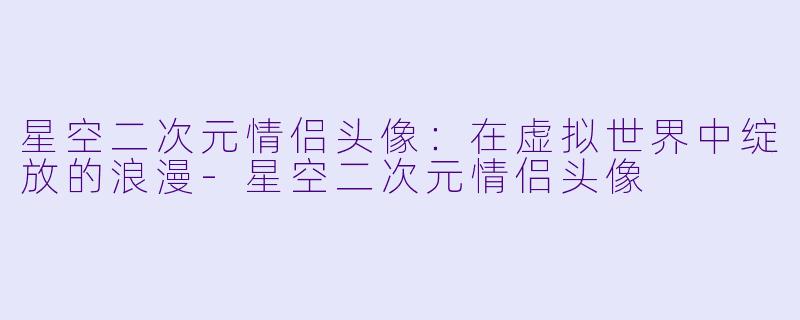 星空二次元情侣头像：在虚拟世界中绽放的浪漫-星空二次元情侣头像