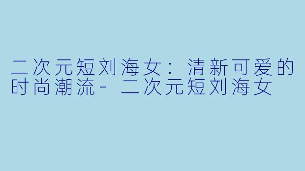 二次元短刘海女：清新可爱的时尚潮流-二次元短刘海女