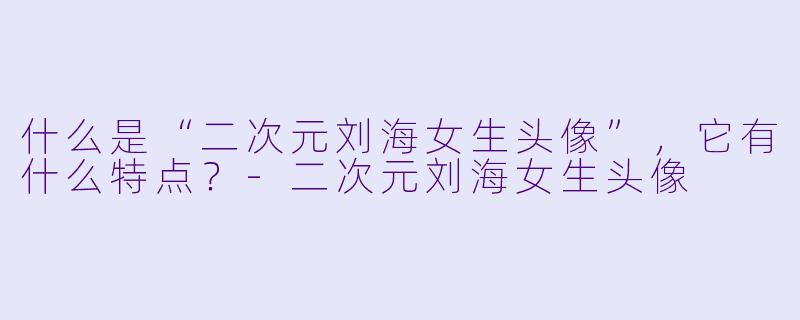 什么是“二次元刘海女生头像”,它有什么特点?