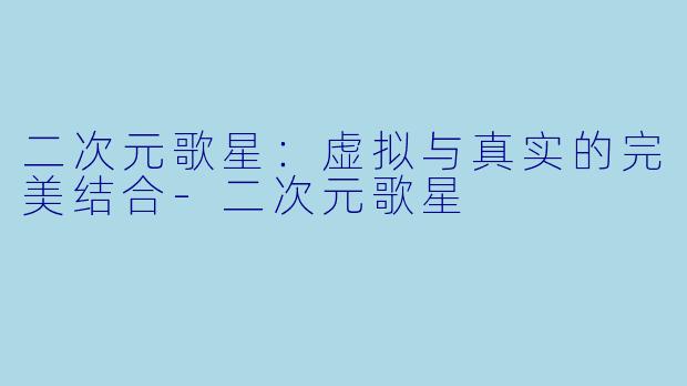 二次元歌星：虚拟与真实的完美结合-二次元歌星