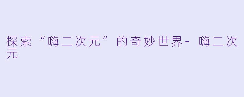 探索“嗨二次元”的奇妙世界-嗨二次元