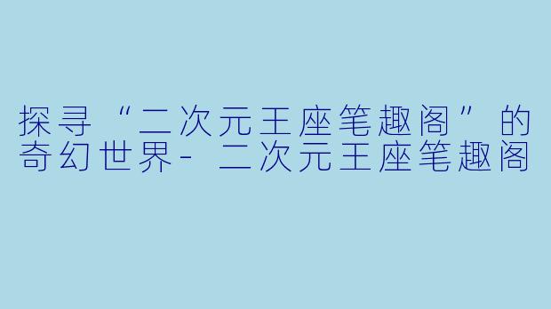 探寻“二次元王座笔趣阁”的奇幻世界-二次元王座笔趣阁