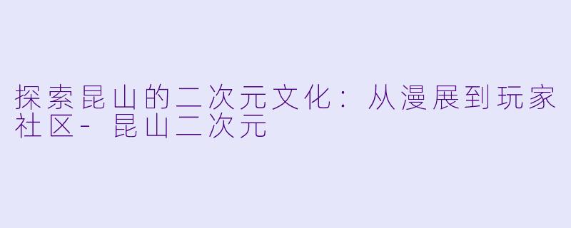 探索昆山的二次元文化：从漫展到玩家社区-昆山二次元