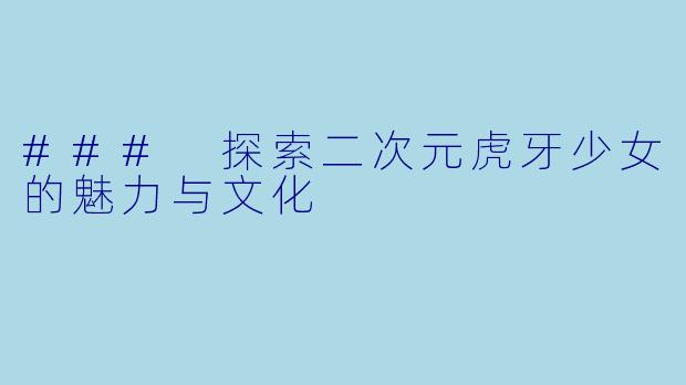 ### 探索二次元虎牙少女的魅力与文化