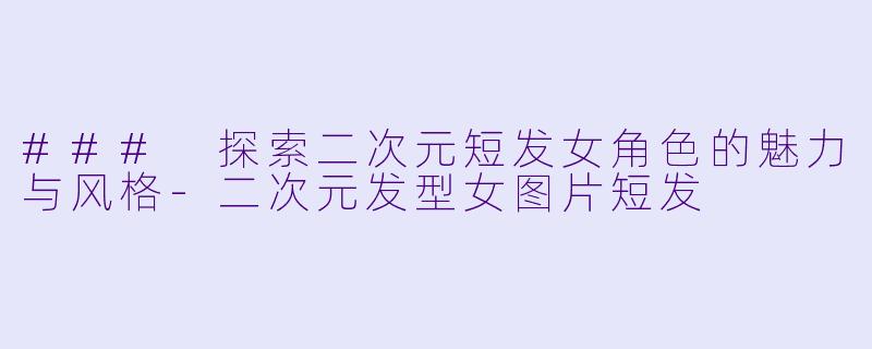 ### 探索二次元短发女角色的魅力与风格-二次元发型女图片短发