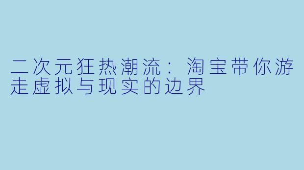 二次元狂热潮流：淘宝带你游走虚拟与现实的边界