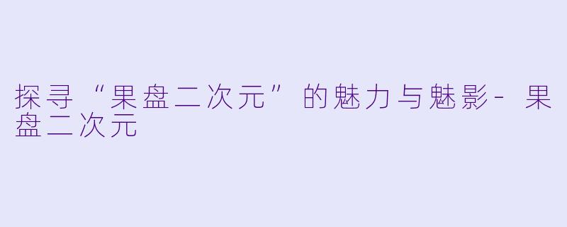 探寻“果盘二次元”的魅力与魅影-果盘二次元