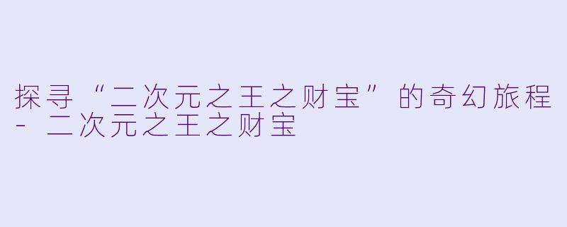 探寻“二次元之王之财宝”的奇幻旅程-二次元之王之财宝