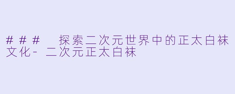 ### 探索二次元世界中的正太白袜文化-二次元正太白袜