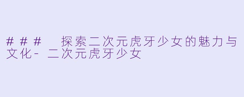### 探索二次元虎牙少女的魅力与文化-二次元虎牙少女