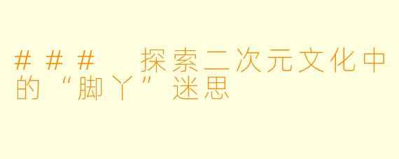 ### 探索二次元文化中的“脚丫”迷思