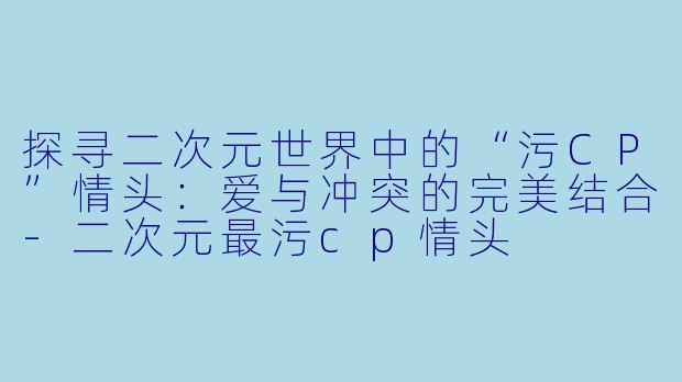 探寻二次元世界中的“污CP”情头：爱与冲突的完美结合-二次元最污cp情头