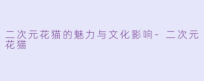 二次元花猫的魅力与文化影响-二次元花猫