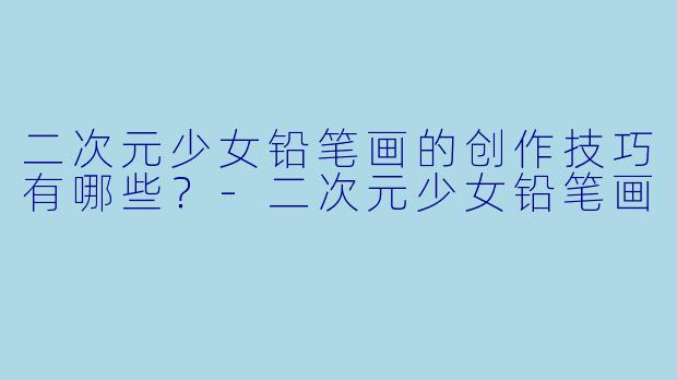 二次元少女铅笔画的创作技巧有哪些?