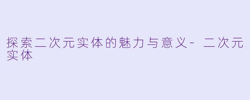 探索二次元实体的魅力与意义-二次元实体
