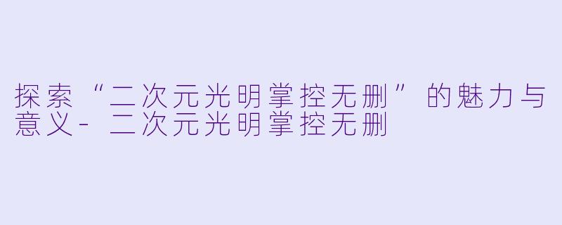 探索“二次元光明掌控无删”的魅力与意义-二次元光明掌控无删