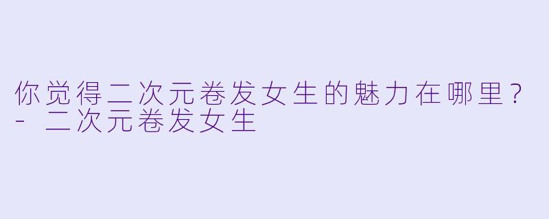 你觉得二次元卷发女生的魅力在哪里?