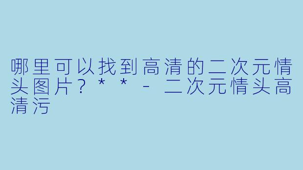 哪里可以找到高清的二次元情头图片?**
