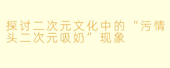 探讨二次元文化中的“污情头二次元吸奶”现象