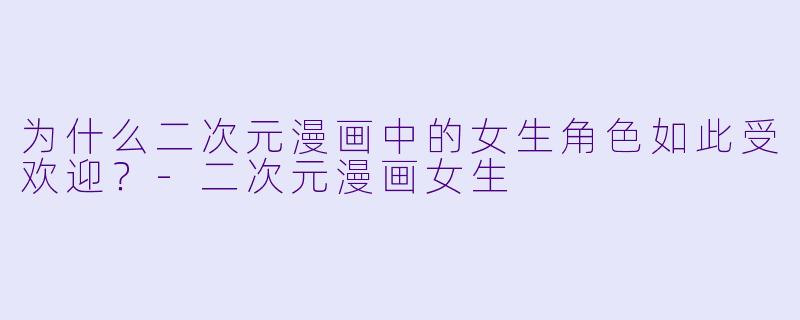 为什么二次元漫画中的女生角色如此受欢迎？-二次元漫画女生