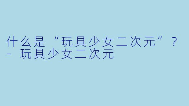 什么是“玩具少女二次元”？