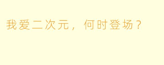 我爱二次元，何时登场？