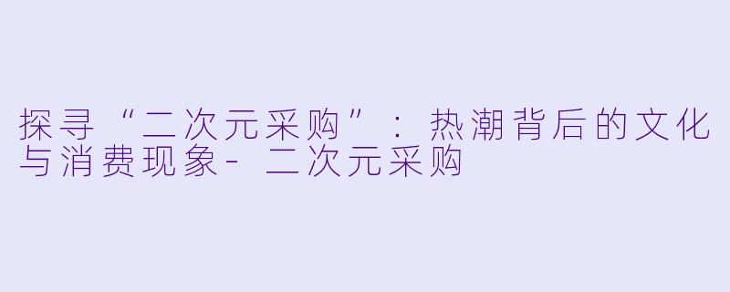 探寻“二次元采购”:热潮背后的文化与消费现象