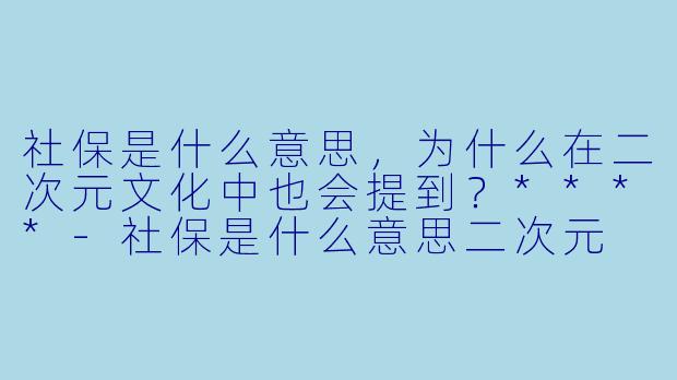 社保是什么意思,为什么在二次元文化中也会提到?****