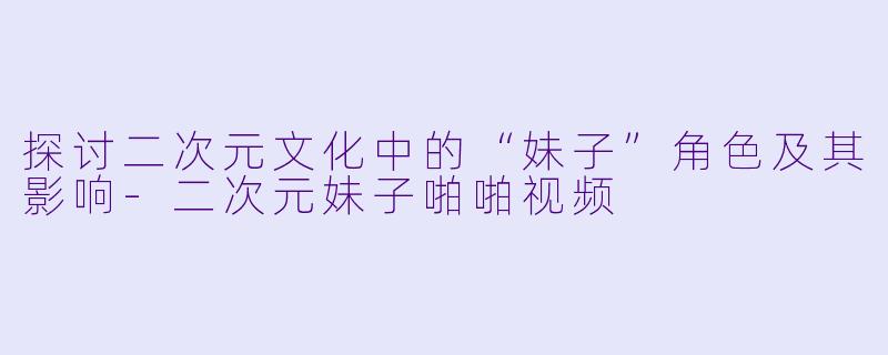探讨二次元文化中的“妹子”角色及其影响-二次元妹子啪啪视频