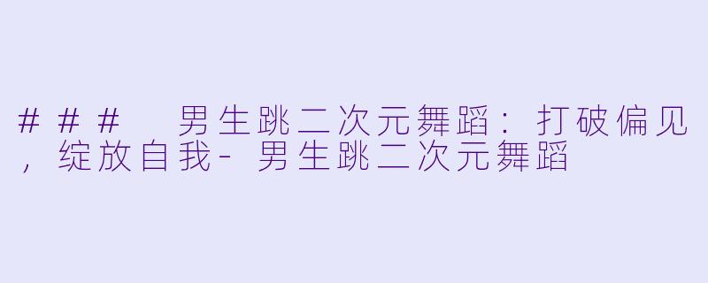 ### 男生跳二次元舞蹈：打破偏见，绽放自我-男生跳二次元舞蹈