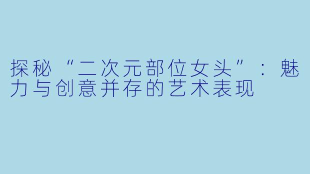 探秘“二次元部位女头”：魅力与创意并存的艺术表现
