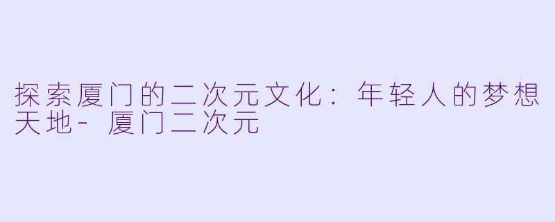 探索厦门的二次元文化：年轻人的梦想天地-厦门二次元