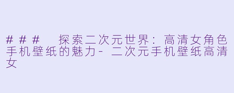 ### 探索二次元世界：高清女角色手机壁纸的魅力-二次元手机壁纸高清女