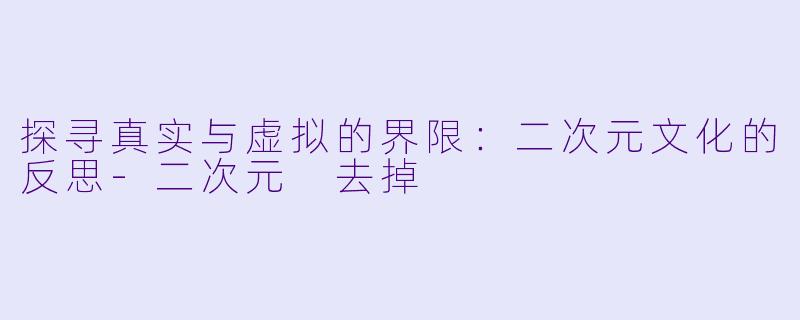 探寻真实与虚拟的界限：二次元文化的反思-二次元 去掉