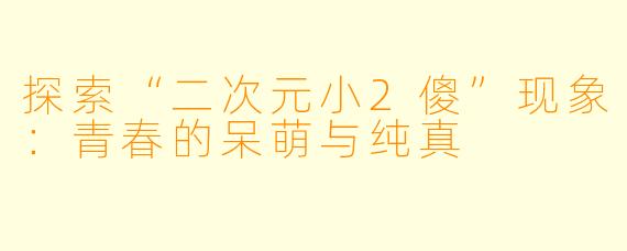 探索“二次元小2傻”现象：青春的呆萌与纯真